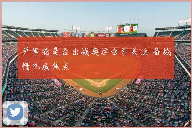尹军花是否出战奥运会引关注 备战情况成焦点