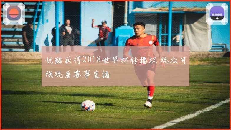 优酷获得2018世界杯转播权 观众可线观看赛事直播