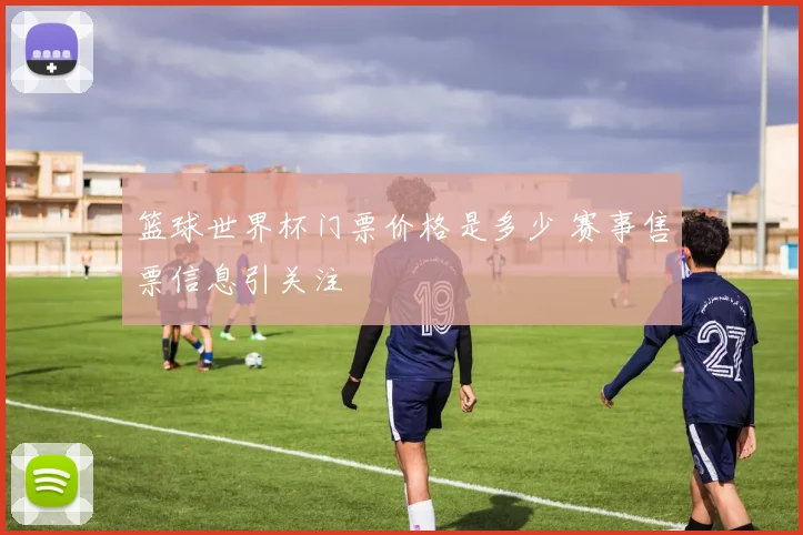 篮球世界杯门票价格是多少 赛事售票信息引关注