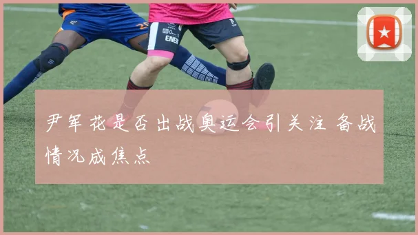 尹军花是否出战奥运会引关注 备战情况成焦点