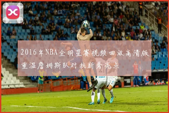 2016年NBA全明星赛视频回放高清版重温詹姆斯队对抗新秀亮点