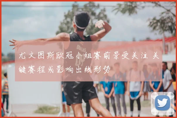 尤文图斯欧冠小组赛前景受关注 关键赛程或影响出线形势