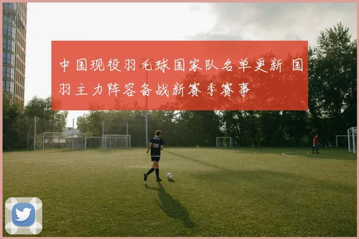 中国现役羽毛球国家队名单更新 国羽主力阵容备战新赛季赛事