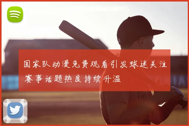 国家队动漫免费观看引发球迷关注 赛事话题热度持续升温