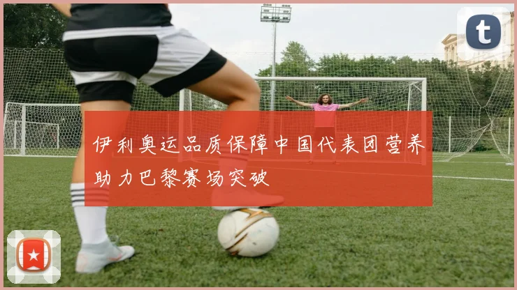 伊利奥运品质保障中国代表团营养助力巴黎赛场突破