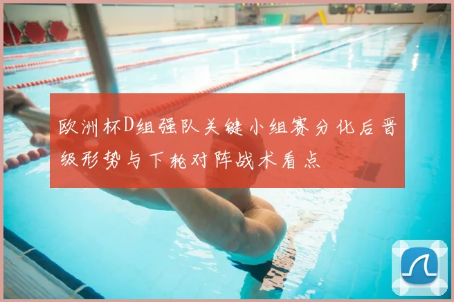 欧洲杯D组强队关键小组赛分化后晋级形势与下轮对阵战术看点