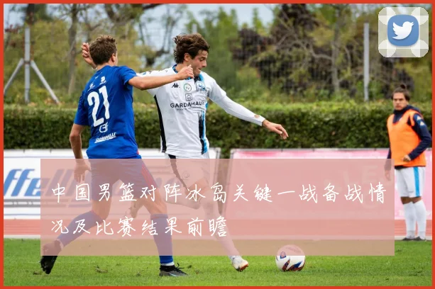 中国男篮对阵冰岛关键一战备战情况及比赛结果前瞻