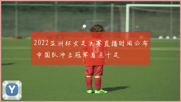 2022亚洲杯女足决赛直播时间公布 中国队冲击冠军看点十足