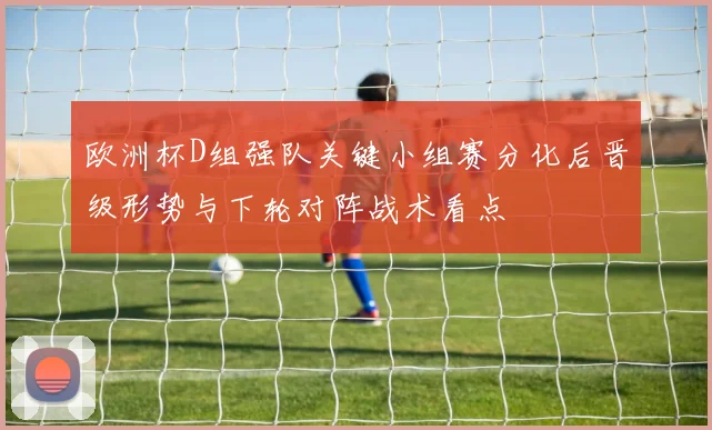 欧洲杯D组强队关键小组赛分化后晋级形势与下轮对阵战术看点