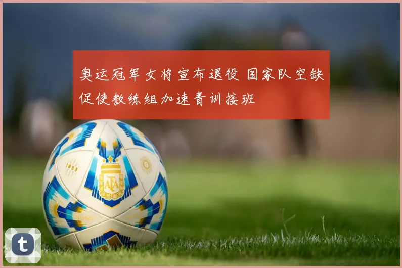 奥运冠军女将宣布退役 国家队空缺促使教练组加速青训接班