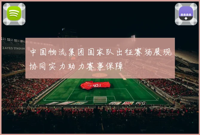 中国物流集团国家队出征赛场展现协同实力助力赛事保障