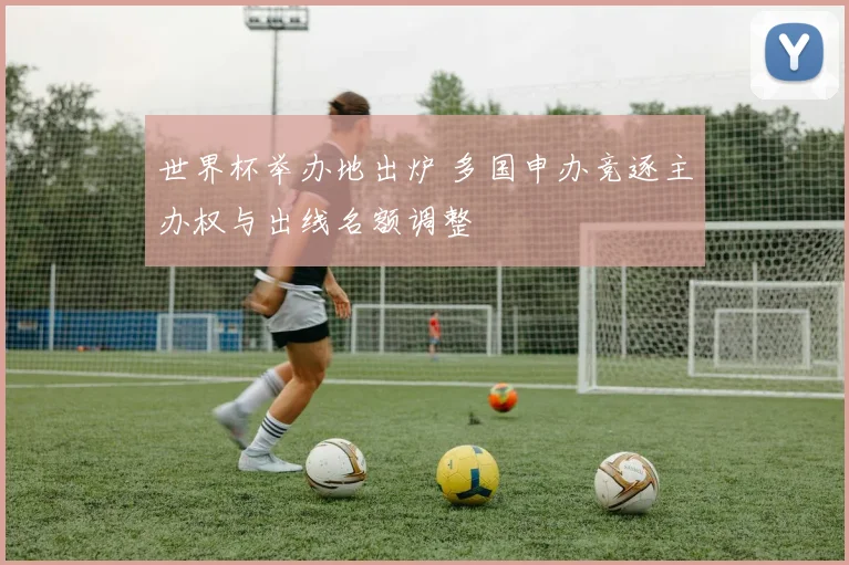 世界杯举办地出炉 多国申办竞逐主办权与出线名额调整